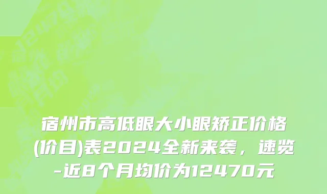 宿州市高低眼大小眼矫正价格(价目)表2024全新来袭，速览-近8个月均价为12470元