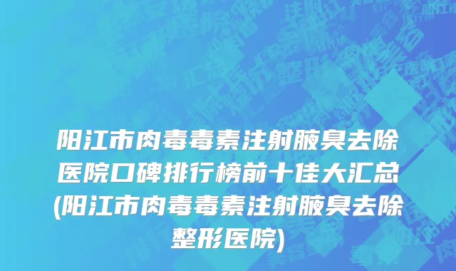 阳江市肉毒毒素注射腋臭去除医院口碑排行榜前十佳大汇总(阳江市肉毒毒素注射腋臭去除整形医院)