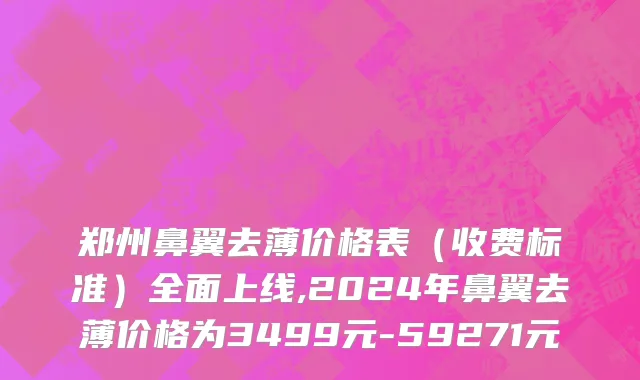 郑州鼻翼去薄价格表（收费标准）全面上线,2024年鼻翼去薄价格为3499元-59271元