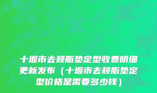 十堰市去颊脂垫定型收费明细更新发布（十堰市去颊脂垫定型价格是需要多少钱）