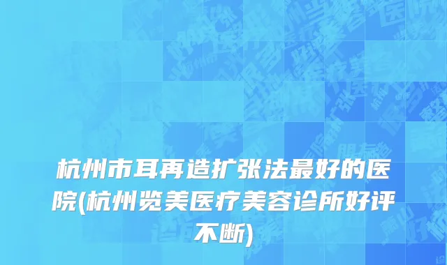 杭州市耳再造扩张法最好的医院(杭州览美医疗美容诊所好评不断)