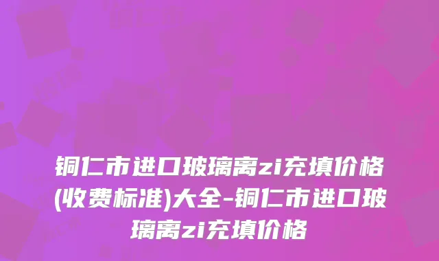 铜仁市进口玻璃离zi充填价格(收费标准)大全-铜仁市进口玻璃离zi充填价格