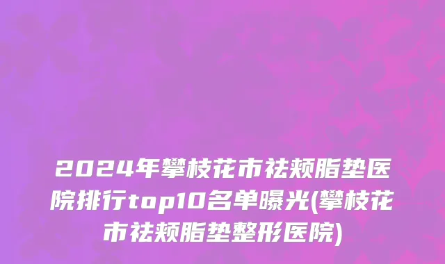 2024年攀枝花市祛颊脂垫医院排行top10名单曝光(攀枝花市祛颊脂垫整形医院)