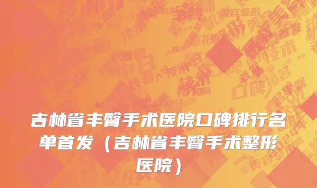 吉林省丰臀手术医院口碑排行名单首发（吉林省丰臀手术整形医院）