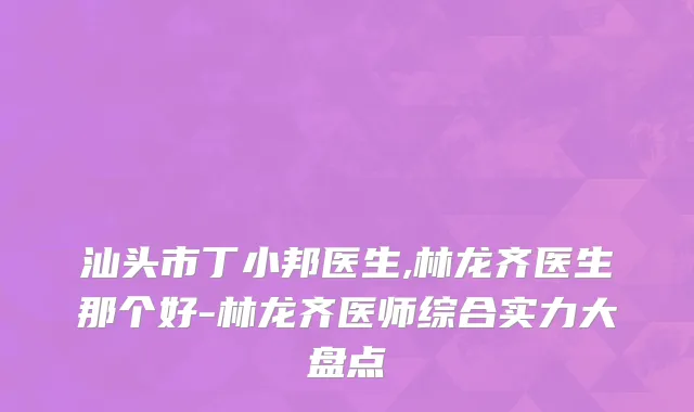 汕头市丁小邦医生,林龙齐医生那个好-林龙齐医师综合实力大盘点