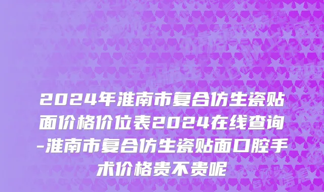 2024年淮南市复合仿生瓷贴面价格价位表2024在线查询-淮南市复合仿生瓷贴面口腔手术价格贵不贵呢