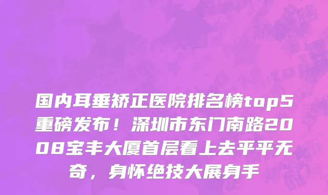 国内耳垂矫正医院排名榜top5重磅发布!深圳市东门南路2008宝丰大厦首层看上去平平无奇,身怀绝技大展身手