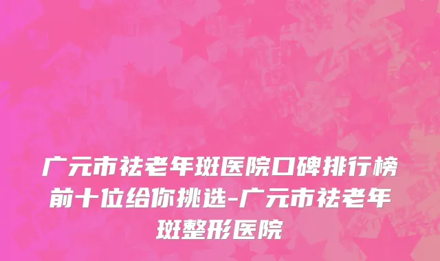 广元市祛老年斑医院口碑排行榜前十位给你挑选-广元市祛老年斑整形医院