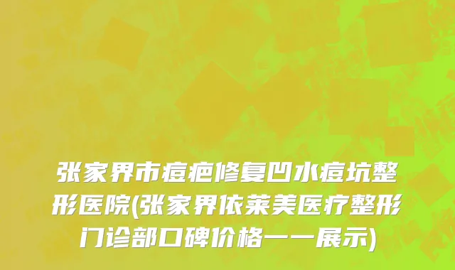 张家界市痘疤修复凹水痘坑整形医院(张家界依莱美医疗整形门诊部口碑价格一一展示)