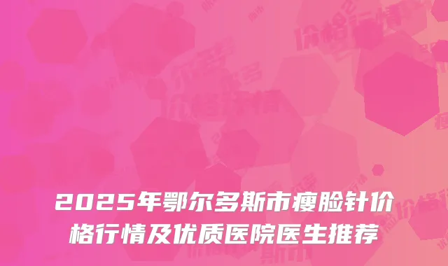 2025年鄂尔多斯市瘦脸针价格行情及优质医院医生推荐