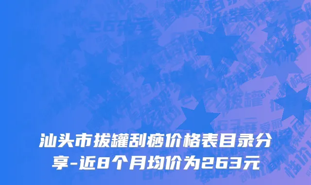 汕头市拔罐刮痧价格表目录分享-近8个月均价为263元
