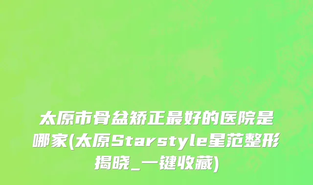 太原市骨盆矫正最好的医院是哪家(太原Starstyle星范整形揭晓_一键收藏)
