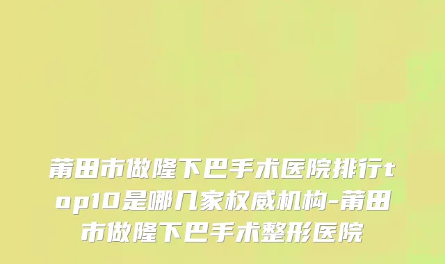莆田市做隆下巴手术医院排行top10是哪几家权威机构-莆田市做隆下巴手术整形医院
