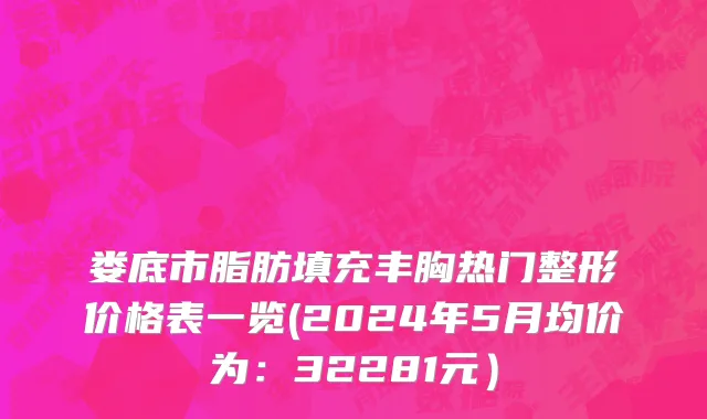 娄底市脂肪填充丰胸热门整形价格表一览(2024年5月均价为：32281元）