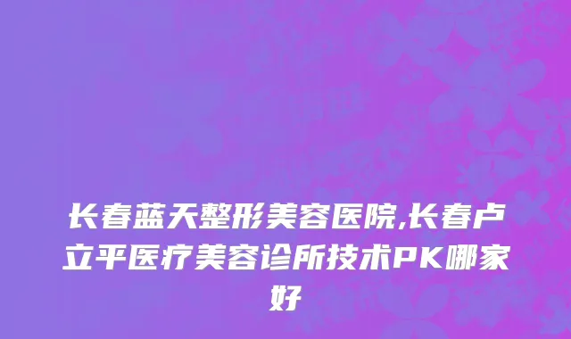 长春蓝天整形美容医院,长春卢立平医疗美容诊所技术PK哪家好