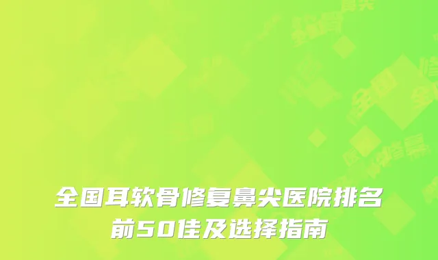 全国耳软骨修复鼻尖医院排名前50佳及选择指南