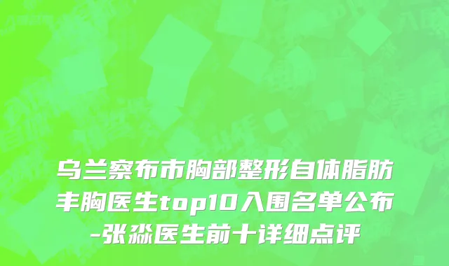 乌兰察布市胸部整形自体脂肪丰胸医生top10入围名单公布-张淼医生前十详细点评