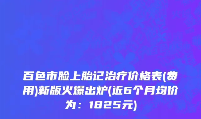 百色市脸上胎记治疗价格表(费用)新版火爆出炉(近6个月均价为：1825元)