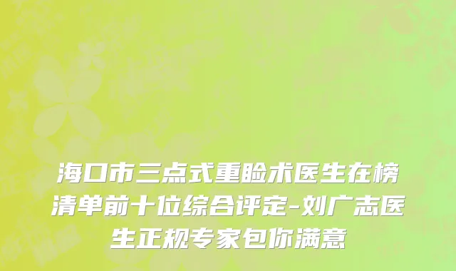 海口市三点式重睑术医生在榜清单前十位综合评定-刘广志医生正规专家包你满意