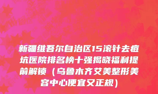 新疆维吾尔自治区15滚针去痘坑医院排名榜十强揭晓福利提前解锁（乌鲁木齐艾美整形美容中心便宜又正规）