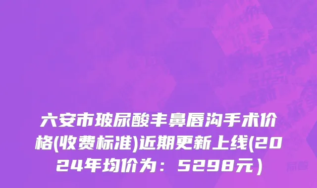 六安市玻尿酸丰鼻唇沟手术价格(收费标准)近期更新上线(2024年均价为：5298元）