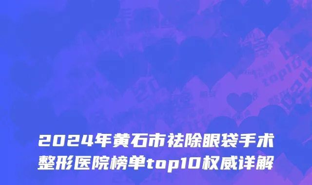 2024年黄石市祛除眼袋手术整形医院榜单top10权威详解