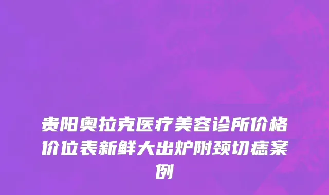 贵阳奥拉克医疗美容诊所价格价位表新鲜大出炉附颈切痣案例