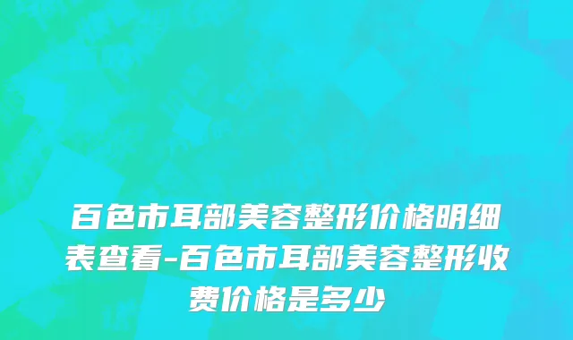 百色市耳部美容整形价格明细表查看-百色市耳部美容整形收费价格是多少