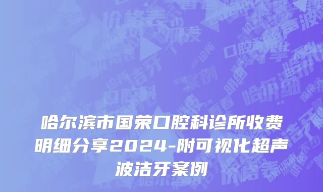 哈尔滨市国荣口腔科诊所收费明细分享2024-附可视化超声波洁牙案例