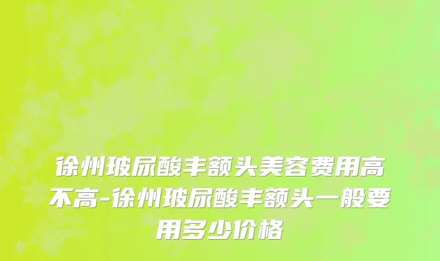 徐州玻尿酸丰额头美容费用高不高-徐州玻尿酸丰额头一般要用多少价格