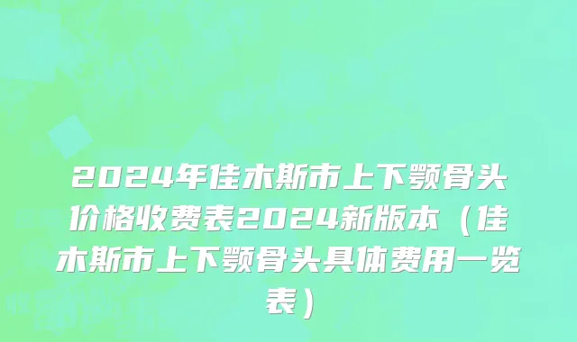 2024年佳木斯市上下颚骨头价格收费表2024新版本（佳木斯市上下颚骨头具体费用一览表）