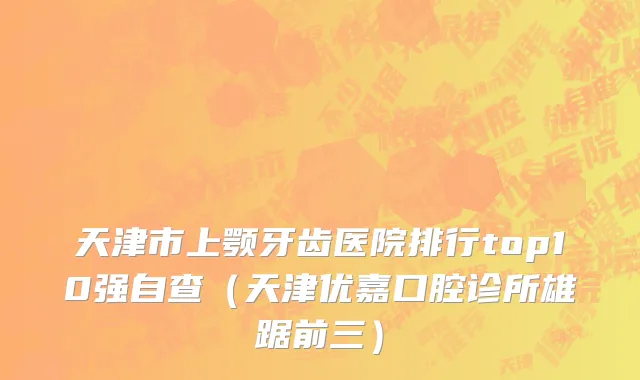 天津市上颚牙齿医院排行top10强自查（天津优嘉口腔诊所雄踞前三）