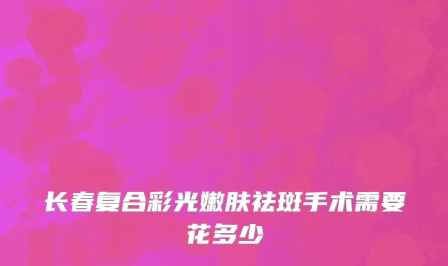 长春复合彩光嫩肤祛斑手术需要花多少