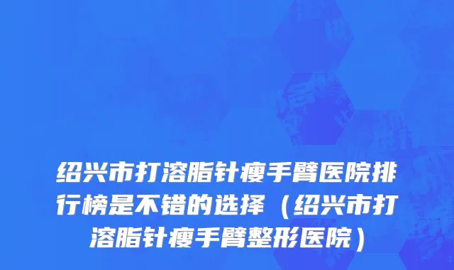 绍兴市打溶脂针瘦手臂医院排行榜是不错的选择（绍兴市打溶脂针瘦手臂整形医院）