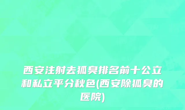 西安注射去狐臭排名前十公立和私立平分秋色(西安除狐臭的医院)