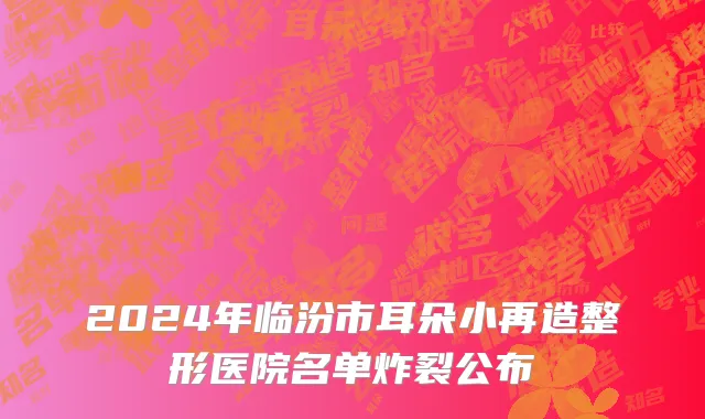 2024年临汾市耳朵小再造整形医院名单炸裂公布