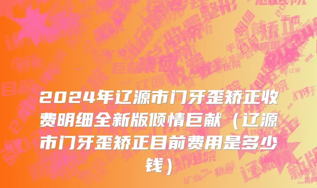 2024年辽源市门牙歪矫正收费明细全新版倾情巨献（辽源市门牙歪矫正目前费用是多少钱）