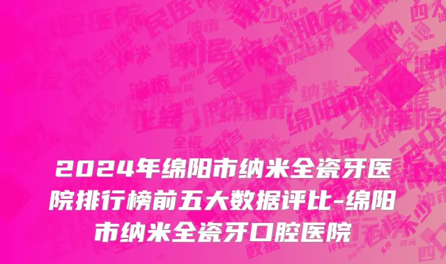 2024年绵阳市纳米全瓷牙医院排行榜前五大数据评比-绵阳市纳米全瓷牙口腔医院