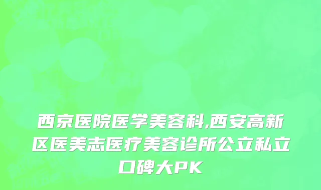 西京医院医学美容科,西安高新区医美志医疗美容诊所公立私立口碑大PK