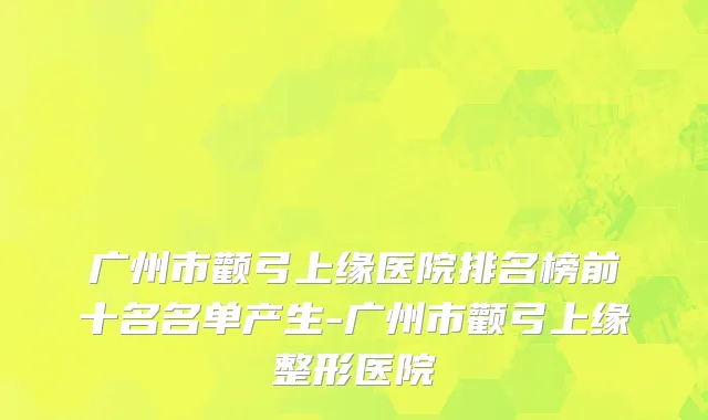 广州市颧弓上缘医院排名榜前十名名单产生-广州市颧弓上缘整形医院
