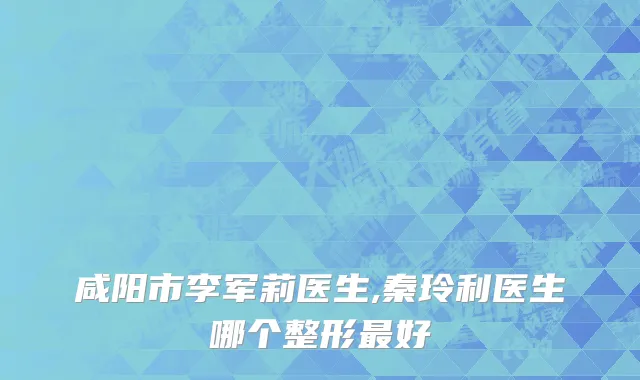 咸阳市李军莉医生,秦玲利医生哪个整形最好