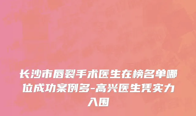 长沙市唇裂手术医生在榜名单哪位成功案例多-高兴医生凭实力入围