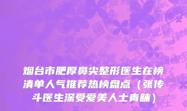 烟台市肥厚鼻尖整形医生在榜清单人气推荐热榜盘点（张传斗医生深受爱美人士青睐）