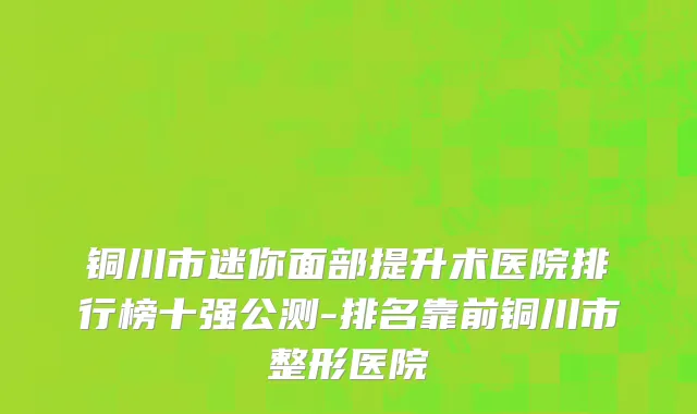 铜川市迷你面部提升术医院排行榜十强公测-排名靠前铜川市整形医院