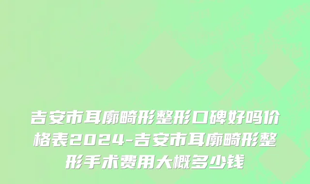 吉安市耳廓畸形整形口碑好吗价格表2024-吉安市耳廓畸形整形手术费用大概多少钱