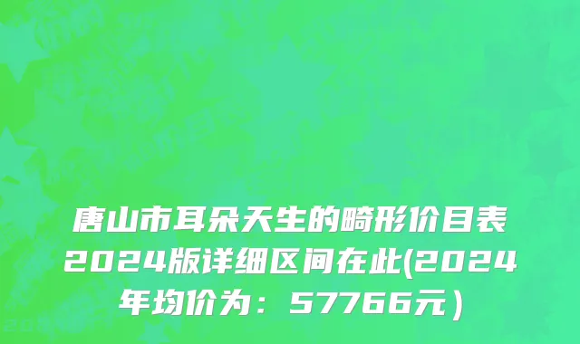 唐山市耳朵天生的畸形价目表2024版详细区间在此(2024年均价为：57766元）