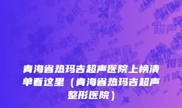 青海省热玛吉超声医院上榜清单看这里（青海省热玛吉超声整形医院）