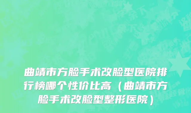 曲靖市方脸手术改脸型医院排行榜哪个性价比高（曲靖市方脸手术改脸型整形医院）