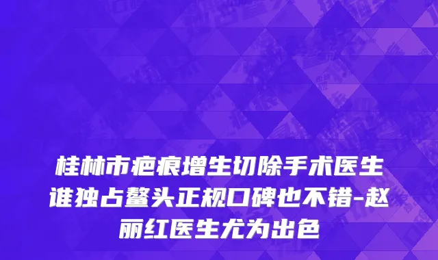 桂林市疤痕增生切除手术医生谁独占鳌头正规口碑也不错-赵丽红医生尤为出色