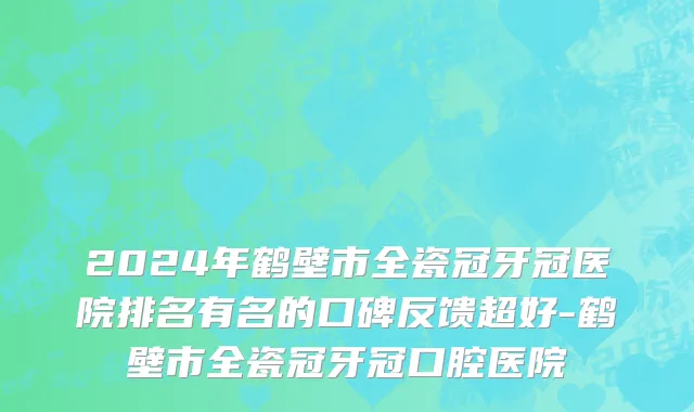 2024年鹤壁市全瓷冠牙冠医院排名有名的口碑反馈超好-鹤壁市全瓷冠牙冠口腔医院